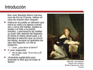 Introducción San Juan Bautista María Vianney, cura de Ars en Francia, refiere un caso de oración bien singular:  Había en el pueblo un labrador que hacía la visita a la iglesia cuando iba y volvía del trabajo; dejaba la azada y el hato a la puerta, entraba, y permanecía de rodillas un buen rato delante del Sagrario. El Santo lo había observado, y le llamaba la atención que no movía los labios, aunque no apartaba los ojos del Sagrario. Un día le preguntó:  -Juan, ¿qué dices al Señor? Y Juan respondió: -No le digo nada. Yo le miro y Él me mira. ¡Anécdota espléndida para entender lo fácil que es tratar al Señor! GREUZE, Jean Baptiste Oración de la mañana Musee Cognacq-Jay, Paris Francia 