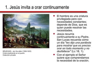 1. Jesús invita a orar continuamente El hombre es una criatura privilegiada pero con necesidades constantes; depende de Dios, que es quien puede resolver las necesidades. Jesús recurría continuamente a su Padre. San Lucas recuerda cómo un día " les dijo una parábola para mostrar que es preciso orar en todo momento y no desfallecer"  (Lc 18, 1).  Con el ejemplo el Señor quiere que comprendamos la necesidad de la oración. BRUEGHEL, Jan the elder (1568-1625) Cristo predicando en el puerto Colección privada 