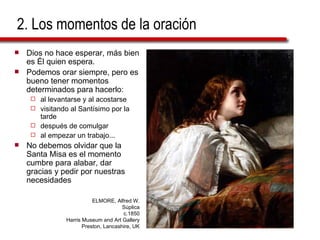 2. Los momentos de la oración Dios no hace esperar, más bien es Él quien espera. Podemos orar siempre, pero es bueno tener momentos determinados para hacerlo:  al levantarse y al acostarse visitando al Santísimo por la tarde después de comulgar al empezar un trabajo... No debemos olvidar que la Santa Misa es el momento cumbre para alabar, dar gracias y pedir por nuestras necesidades ELMORE, Alfred W. Súplica c.1850 Harris Museum and Art Gallery Preston, Lancashire, UK 