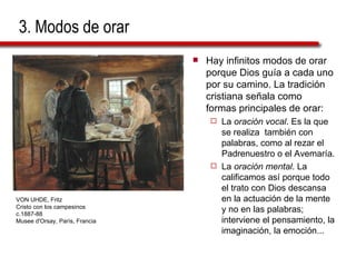 3. Modos de orar Hay infinitos modos de orar porque Dios guía a cada uno por su camino. La tradición cristiana señala como formas principales de orar: La  oración vocal . Es la que se realiza  también con palabras, como al rezar el Padrenuestro o el Avemaría. La  oración mental . La calificamos así porque todo el trato con Dios descansa en la actuación de la mente y no en las palabras; interviene el pensamiento, la imaginación, la emoción... VON UHDE, Fritz Cristo con los campesinos c.1887-88 Musee d'Orsay, París, Francia 
