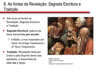 6. As fontes da Revelação: Sagrada Escritura e Tradição São duas as fontes da  Revelação: Sagrada Escritura  e Tradição. Sagrada Escritura : palavra de  Deus transmitida  por escrito . A Bíblia. Livros inspirados por  Deus: 45 Antigo Testamento +  27 Novo Testamento. Tradição : Revelação dada por  Cristo e pelo Espírito Santo aos  apóstolos, e transmitida de viva voz  à Igreja. DÜRER, Albrecht Cristo entre os doutores 1506 Colecção Thyssen-Bornemisza, Madrid 