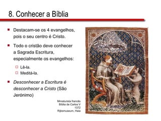 8. Conhecer a Bíblia Destacam-se os 4 evangelhos,  pois o seu centro é Cristo. Todo o cristão deve conhecer a Sagrada Escritura,  especialmente os evangelhos: Lê-la. Meditá-la. Desconhecer a Escritura é  desconhecer a Cristo  (São  Jerónimo) Miniaturista francês Bíblia de Carlos V 1372 Rijksmuseum, Haia 