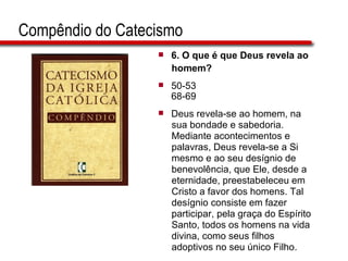 Compêndio do Catecismo 6. O que é que Deus revela ao  homem? 50-53 68-69 Deus revela-se ao homem, na  sua bondade e sabedoria.  Mediante acontecimentos e  palavras, Deus revela-se a Si  mesmo e ao seu desígnio de  benevolência, que Ele, desde a  eternidade, preestabeleceu em  Cristo a favor dos homens. Tal  desígnio consiste em fazer participar, pela graça do Espírito  Santo, todos os homens na vida  divina, como seus filhos  adoptivos no seu único Filho.  