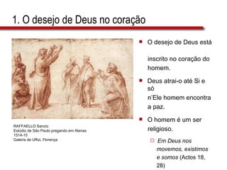 1. O desejo de Deus no coração O desejo de Deus está  inscrito no coração do  homem. Deus atrai-o até Si e só  n’Ele homem encontra  a paz. O homem é um ser  religioso. Em Deus nos  movemos, existimos  e somos  (Actos 18,  28) RAFFAELLO Sanzio Estúdio de São Paulo pregando em Atenas 1514-15 Galeria de Uffizi, Florença 