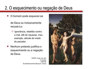 2. O esquecimento ou negação de Deus O homem pode esquecer-se  de Deus ou inclusivamente  recusá-Lo: Ignorância, rebelião contra  o mal, afã de riquezas, mau  exemplo, atitude de medo  do pecador. Nenhum pretexto justifica o  esquecimento ou a negação  de Deus. GOES, Hugo van der A queda 1467-68 Kunsthistorisches Museum, Viena 