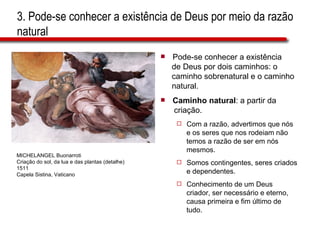 3. Pode-se conhecer a existência de Deus por meio da razão natural Pode-se conhecer a existência  de Deus por dois caminhos: o  caminho sobrenatural e o caminho  natural. Caminho natural : a partir da  criação. Com a razão, advertimos que nós  e os seres que nos rodeiam não  temos a razão de ser em nós  mesmos. Somos contingentes, seres criados  e dependentes. Conhecimento de um Deus  criador, ser necessário e eterno,  causa primeira e fim último de  tudo. MICHELANGEL Buonarroti Criação do sol, da lua e das plantas (detalhe) 1511 Capela Sistina, Vaticano 