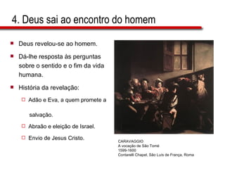 4. Deus sai ao encontro do homem Deus revelou-se ao homem. Dá-lhe resposta às perguntas  sobre o sentido e o fim da vida  humana. História da revelação: Adão e Eva, a quem promete a  salvação. Abraão e eleição de Israel. Envio de Jesus Cristo.  CARAVAGGIO A vocação de São Tomé 1599-1600 Contarelli Chapel, São Luís de França, Roma 