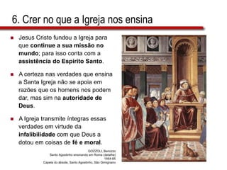 6. Crer no que a Igreja nos ensina
 Jesus Cristo fundou a Igreja para
que continue a sua missão no
mundo; para isso conta com a
assistência do Espírito Santo.
 A certeza nas verdades que ensina
a Santa Igreja não se apoia em
razões que os homens nos podem
dar, mas sim na autoridade de
Deus.
 A Igreja transmite íntegras essas
verdades em virtude da
infalibilidade com que Deus a
dotou em coisas de fé e moral.
GOZZOLI, Benozzo
Santo Agostinho ensinando em Roma (detalhe)
1464-65
Capela do ábside, Santo Agostinho, São Gimignano
 