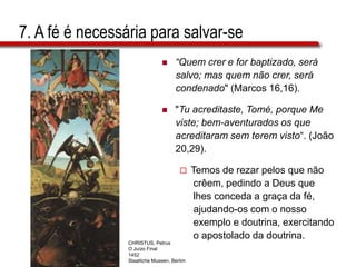7. A fé é necessária para salvar-se
 “Quem crer e for baptizado, será
salvo; mas quem não crer, será
condenado" (Marcos 16,16).
 "Tu acreditaste, Tomé, porque Me
viste; bem-aventurados os que
acreditaram sem terem visto“. (João
20,29).
 Temos de rezar pelos que não
crêem, pedindo a Deus que
lhes conceda a graça da fé,
ajudando-os com o nosso
exemplo e doutrina, exercitando
o apostolado da doutrina.
CHRISTUS, Petrus
O Juízo Final
1452
Staatliche Museen, Berlim
 