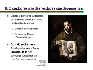 8. O credo, resumo das verdades que devemos crer
 Desde o princípio, Símbolos
ou fórmulas da fé: resumos
da Revelação divina.
 Símbolo dos Apóstolos
 Símbolo de Niceia -
- Constantinopla
 Quando recitamos o
Credo, estamos a fazer
um acto de fé nas
verdades fundamentais
que Deus nos revelou. GRECO, El
São Lucas
1605-10
Catedral, Toledo
 