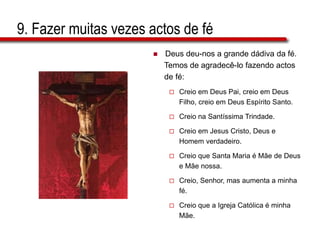 9. Fazer muitas vezes actos de fé
 Deus deu-nos a grande dádiva da fé.
Temos de agradecê-lo fazendo actos
de fé:
 Creio em Deus Pai, creio em Deus
Filho, creio em Deus Espírito Santo.
 Creio na Santíssima Trindade.
 Creio em Jesus Cristo, Deus e
Homem verdadeiro.
 Creio que Santa Maria é Mãe de Deus
e Mãe nossa.
 Creio, Senhor, mas aumenta a minha
fé.
 Creio que a Igreja Católica é minha
Mãe.
 
