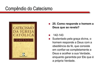 Compêndio do Catecismo
 25. Como responde o homem a
Deus que se revela?
 142-143
 Sustentado pela graça divina, o
homem responde a Deus com a
obediência da fé, que consiste
em confiar-se completamente a
Deus e acolher a sua Verdade,
enquanto garantida por Ele que é
a própria Verdade.
 