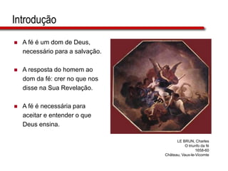 Introdução
 A fé é um dom de Deus,
necessário para a salvação.
 A resposta do homem ao
dom da fé: crer no que nos
disse na Sua Revelação.
 A fé é necessária para
aceitar e entender o que
Deus ensina.
LE BRUN, Charles
O triunfo da fé
1658-60
Château, Vaux-le-Vicomte
 