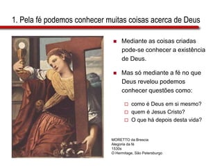 1. Pela fé podemos conhecer muitas coisas acerca de Deus
 Mediante as coisas criadas
pode-se conhecer a existência
de Deus.
 Mas só mediante a fé no que
Deus revelou podemos
conhecer questões como:
 como é Deus em si mesmo?
 quem é Jesus Cristo?
 O que há depois desta vida?
MORETTO da Brescia
Alegoria da fé
1530s
O Hermitage, São Petersburgo
 