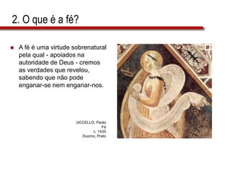 2. O que é a fé?
 A fé é uma virtude sobrenatural
pela qual - apoiados na
autoridade de Deus - cremos
as verdades que revelou,
sabendo que não pode
enganar-se nem enganar-nos.
UCCELLO, Paolo
Fé
c. 1435
Duomo, Prato
 