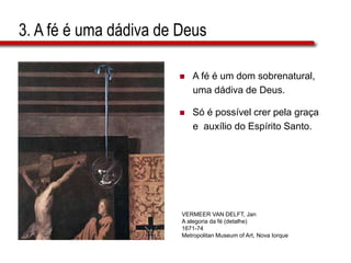 3. A fé é uma dádiva de Deus
 A fé é um dom sobrenatural,
uma dádiva de Deus.
 Só é possível crer pela graça
e auxílio do Espírito Santo.
VERMEER VAN DELFT, Jan
A alegoria da fé (detalhe)
1671-74
Metropolitan Museum of Art, Nova Iorque
 