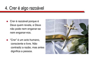 4. Crer é algo razoável
 Crer é razoável porque é
Deus quem revela, e Deus
não pode nem enganar-se
nem enganar-nos.
 “Crer” é um acto humano,
consciente e livre. Não
contradiz a razão, mas antes
dignifica a pessoa.
 