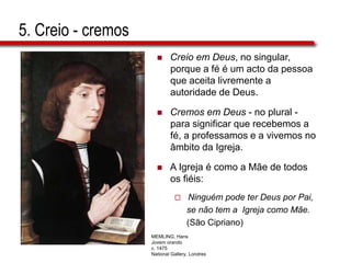 5. Creio - cremos
 Creio em Deus, no singular,
porque a fé é um acto da pessoa
que aceita livremente a
autoridade de Deus.
 Cremos em Deus - no plural -
para significar que recebemos a
fé, a professamos e a vivemos no
âmbito da Igreja.
 A Igreja é como a Mãe de todos
os fiéis:
 Ninguém pode ter Deus por Pai,
se não tem a Igreja como Mãe.
(São Cipriano)
MEMLING, Hans
Jovem orando
c. 1475
National Gallery, Londres
 