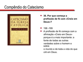 Compêndio do Catecismo 36. Por que começa a  profissão de fé com «Creio em  Deus»?   198 -199 A profissão de fé começa com a  afirmação «Creio em Deus»  porque é a mais importante: a  fonte de todas as outras  verdades sobre o homem e sobre  o mundo e de toda a vida do que  crê em Deus.  
