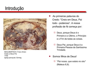 Introdução As primeiras palavras do  Credo: "Creio em Deus, Pai  todo - poderoso“. A nossa  profissão de fé começa por: Deus, porque Deus é o  Primeiro e o Último, o Princípio  e o Fim de todas as coisas. Deus Pai, porque Deus é a Primeira Pessoa da Santíssima Trindade. Somos filhos de Deus!  " Pai nosso, que estais no céu "  (Mateus 6,9).  MAULBERTSCH, Franz Anton Cristo e Deus Pai 1758 Igreja paroquial, Sümeg 