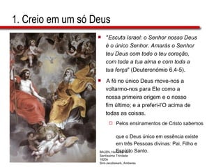 1. Creio em um só Deus " Escuta Israel: o Senhor nosso Deus  é o único Senhor. Amarás o Senhor teu Deus com todo o teu coração,  com toda a tua alma e com toda a  tua força " (Deuteronómio 6,4-5). A fé no único Deus move-nos a  voltarmo-nos para Ele como a  nossa primeira origem e o nosso  fim último; e a preferi-l’O acima de  todas as coisas. Pelos ensinamentos de Cristo sabemos  que o Deus único em essência existe  em três Pessoas divinas: Pai, Filho e  Espírito Santo. BALEN, Hendrick van Santíssima Trindade 1620s Sint-Jacobskerk, Amberes 