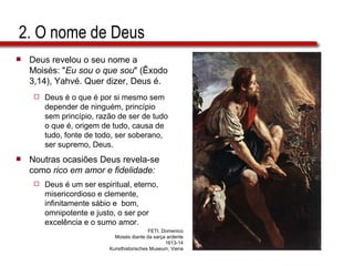 2. O nome de Deus Deus revelou o seu nome a Moisés: " Eu sou o que sou " (Êxodo 3,14), Yahvé. Quer dizer, Deus é. Deus é o que é por si mesmo sem depender de ninguém, princípio sem princípio, razão de ser de tudo o que é, origem de tudo, causa de tudo, fonte de todo, ser soberano, ser supremo, Deus. Noutras ocasiões Deus revela-se como  rico em amor e fidelidade: Deus é um ser espiritual, eterno, misericordioso e clemente, infinitamente sábio e  bom, omnipotente e justo, o ser por excelência e o sumo amor. FETI, Domenico Moisés diante da sarça ardente 1613-14 Kunsthistorisches Museum, Viena 