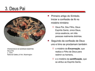 3. Deus Pai Primeiro artigo do Símbolo.  Iniciar a confissão de fé no  mistério trinitário: Deus Pai, Deu Filho, Deus  Espírito Santo, único Deus,  única essência, em três  pessoas realmente distintas. Seguindo da confissão de Deus  uno e trino se proclamam também o mistério da  Encarnação , que  realiza o Filho de Deus para  redimir os homens, e o mistério da  santificação , que  se atribui ao Espírito Santo. FRANCESCO DI GIORGIO MARTINI Deus Pai c. 1470 National Gallery of Art, Washington 