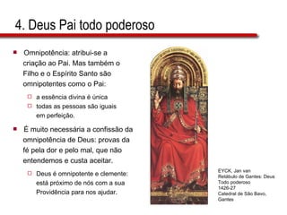 4. Deus Pai todo poderoso Omnipotência: atribui-se a  criação ao Pai. Mas também o  Filho e o Espírito Santo são  omnipotentes como o Pai:  a essência divina é única  todas as pessoas são iguais  em perfeição. É muito necessária a confissão da  omnipotência de Deus: provas da  fé pela dor e pelo mal, que não  entendemos e custa aceitar.  Deus é omnipotente e clemente:  está próximo de nós com a sua  Providência para nos ajudar. EYCK, Jan van Retábulo de Gantes: Deus Todo poderoso 1426-27 Catedral de São Bavo, Gantes 