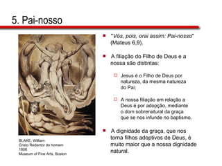 5. Pai-nosso " Vós, pois, orai assim: Pai-nosso "  (Mateus 6,9). A filiação do Filho de Deus e a  nossa são distintas: Jesus é o Filho de Deus por  natureza, da mesma natureza do Pai;  A nossa filiação em relação a  Deus é por adopção, mediante  o dom sobrenatural da graça  que se nos infunde no baptismo. A dignidade da graça, que nos  torna filhos adoptivos de Deus, é  muito maior que a nossa dignidade  natural. BLAKE, William Cristo Redentor do homem 1808 Museum of Fine Arts, Boston 