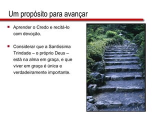 Um propósito para avançar Aprender o Credo e recitá-lo  com devoção. Considerar que a Santíssima  Trindade – o próprio Deus –  está na alma em graça, e que  viver em graça é única e  verdadeiramente importante. 