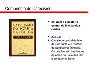 Compêndio do Catecismo 44.  Qual é o mistério  central da fé e da vida  cristã?   232-237 O mistério central da fé e  da vida cristã é o mistério  da Santíssima Trindade.  Os cristãos são baptizados  no nome do Pai e do Filho  e do Espírito Santo.  