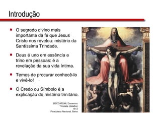 Introdução O segredo divino mais importante da fé que Jesus Cristo nos revelou: mistério da Santíssima Trindade. Deus é uno em essência e trino em pessoas: é a revelação da sua vida íntima. Temos de procurar conhecê-lo e vivê-lo!  O Credo ou Símbolo é a explicação do mistério trinitário. BECCAFUMI, Domenico Trindade (detalhe) 1513 Pinacoteca Nacional, Siena 