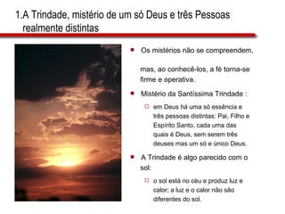 1.A Trindade, mistério de um só Deus e três Pessoas    realmente distintas  Os mistérios não se compreendem,  mas, ao conhecê-los, a fé torna-se  firme e operativa. Mistério da Santíssima Trindade : em Deus há uma só essência e  três pessoas distintas: Pai, Filho e  Espírito Santo, cada uma das  quais é Deus, sem serem três  deuses mas um só e único Deus. A Trindade é algo parecido com o  sol: o sol está no céu e produz luz e  calor; a luz e o calor não são  diferentes do sol. 