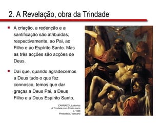 2. A Revelação, obra da Trindade A criação, a redenção e a  santificação são atribuídas,  respectivamente, ao Pai, ao  Filho e ao Espírito Santo. Mas  as três acções são acções de  Deus. Daí que, quando agradecemos  a Deus tudo o que fez  connosco, temos que dar  graças a Deus Pai, a Deus  Filho e a Deus Espírito Santo.  CARRACCI, Lodovico A Trindade com Cristo morto c. 1590 Pinacoteca, Vaticano 