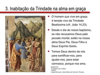 3. Inabitação da Trindade na alma em graça  O homem que vive em graça é templo vivo da Trindade  Beatíssima (cfr. João 14,23). Desde o dia do nosso baptismo,  se não recusamos Deus pelo  pecado mortal, estão na nossa  alma Deus Pai, Deus Filho e  Deus Espírito Santo. Temos Deus dentro de nós  para santificar-nos, para  ajudar-nos, para estar  connosco, porque nos ama. MASACCIO O baptismo dos neófitos 1426-27 Capela Brancacci, Santa Maria del Carmine, Florença 