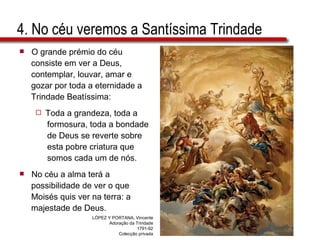 4. No céu veremos a Santíssima Trindade O grande prémio do céu  consiste em ver a Deus,  contemplar, louvar, amar e  gozar por toda a eternidade a  Trindade Beatíssima: Toda a grandeza, toda a  formosura, toda a bondade  de Deus se reverte sobre  esta pobre criatura que  somos cada um de nós. No céu a alma terá a  possibilidade de ver o que  Moisés quis ver na terra: a  majestade de Deus. LÓPEZ Y PORTANA, Vincente Adoração da Trindade 1791-92 Colecção privada 