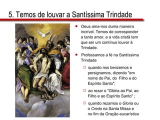 5. Temos de louvar a Santíssima Trindade Deus ama-nos duma maneira  incrível. Temos de corresponder  a tanto amor, e a vida cristã tem  que ser um contínuo louvor à  Trindade. Professamos a fé na Santíssima  Trindade  quando nos benzemos e  persignamos, dizendo "em  nome do Pai, do  Filho e do  Espírito Santo";  ao rezar o "Glória ao Pai, ao  Filho e ao Espírito Santo" ;  quando rezamos o  Gloria  ou  o  Credo  na Santa Missa e  no fim da Oração eucarística 