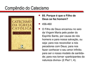 Compêndio do Catecismo 85.  Porque é que o Filho de  Deus se fez homem?   456-460 O Filho de Deus encarnou no seio da Virgem Maria pelo poder do  Espírito Santo, por causa de nós  homens e para nossa salvação, ou  seja: para nos reconciliar a nós  pecadores com Deus; para nos fazer conhecer o seu amor infinito;  para ser o nosso modelo de santida-  de; para nos tornar «participantes da  natureza divina» (2  Ped  1, 4).  