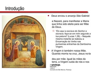 Introdução Deus enviou o arcanjo São Gabriel  a Nazaré, para manifestar a Maria  que tinha sido eleita para ser Mãe  de Deus. “ Eis aqui a escrava do Senhor a  escrava; faça-se em mim segundo a  tua palavra " (Lucas 1,38). - Naquele  mesmo instante se realizou a  Encarnação do Verbo nas  puríssimas entranhas da Santíssima  Virgem. A Virgem é também nossa Mãe.  Quando morria na cruz, Jesus no-la  deu por mãe. Igual às mães da  terra, a Virgem cuida de nós e nos  protege.  ANGELICO, Fra Natividade 1440-41 Convento de São Marcos, Florença 
