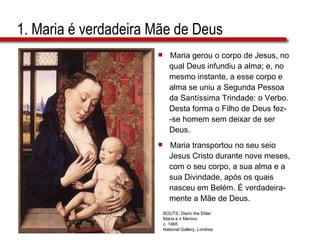 1. Maria é verdadeira Mãe de Deus Maria gerou o corpo de Jesus, no  qual Deus infundiu a alma; e, no  mesmo instante, a esse corpo e  alma se uniu a Segunda Pessoa  da Santíssima Trindade: o Verbo.  Desta forma o Filho de Deus fez- -se homem sem deixar de ser  Deus. Maria transportou no seu seio  Jesus Cristo durante nove meses,  com o seu corpo, a sua alma e a  sua Divindade, após os quais  nasceu em Belém. É verdadeira- mente a Mãe de Deus. BOUTS, Dieric the Elder Maria e o Menino c. 1465 National Gallery, Londres 