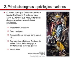 2. Principais dogmas e privilégios marianos O maior dom que Deus concedeu a Maria Santíssima é o de ser sua  Mãe . E, por ser sua mãe, encheu-a de graça e de extraordinários privilégios. Imaculada Conceição . Sempre virgem. Assumpção  em corpo e alma para o céu. Corredentora, Rainha e Senhora de todo o criado, Mãe da Igreja e Medianeira de todas as graças. Nossa Mãe GRECO, El A Virgem da Imaculada Conceição 1608-13 Museu de Santa Cruz, Toledo 