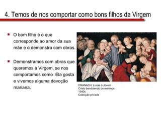 4. Temos de nos comportar como bons filhos da Virgem O bom filho é o que  corresponde ao amor da sua  mãe e o demonstra com obras. Demonstramos com obras que  queremos à Virgem, se nos  comportamos como  Ela gosta  e vivemos alguma devoção  mariana.  CRANACH, Lucas o Jovem Cristo bendizendo os meninos 1540s Colecção privada 