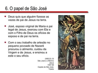 6. O papel de São José Deus quis que alguém fizesse as vezes de pai de Jesus na terra. José, esposo virginal de Maria e pai legal de Jesus, exerceu com Ela e com o Filho de Deus os ofícios de esposo e de pai na terra. Com o seu trabalho de artesão no pequeno povoado de Nazaré procurou o alimento, cuidou da Virgem e de Jesus, e ensinou a este o seu ofício. GRECO, El São José e o Menino Jesus 1597-99 Capela de São José, Toledo 