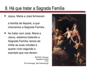 8. Há que tratar a Sagrada Família Jesus, Maria e José formavam  a família de Nazaré, a que  chamamos a Sagrada Família. Ao tratar com José, Maria e  Jesus, estamos tratando a  Sagrada Família; temos de  imitar as suas virtudes e  querer viver segundo o  exemplo que nos deram. BATONI, Pompeo Sagrada Família 1777 The Hermitage, São Petersburgo 