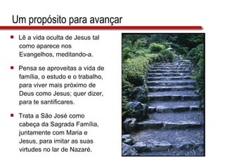 Um propósito para avançar Lê a vida oculta de Jesus tal  como aparece nos  Evangelhos, meditando-a. Pensa se aproveitas a vida de  família, o estudo e o trabalho,  para viver mais próximo de  Deus como Jesus; quer dizer,  para te santificares. Trata a São José como  cabeça da Sagrada Família,  juntamente com Maria e  Jesus, para imitar as suas  virtudes no lar de Nazaré. 
