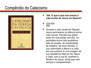 Compêndio do Catecismo 104.  O que é que nos ensina a  vida oculta de Jesus em Nazaré?   533-534 564 Durante a  vida oculta  em Nazaré,  Jesus permanece no silêncio duma  vida normal. Permite-nos assim  estar em comunhão com Ele, na  santidade duma vida quotidiana  feita de oração, de simplicidade,  de trabalho, de amor familiar. A  sua submissão a Maria e a José,  seu pai putativo, é uma imagem da  sua obediência filial ao Pai. Maria  e José, com a sua fé, acolhem o  Mistério de Jesus, ainda que nem  sempre o compreendam.  