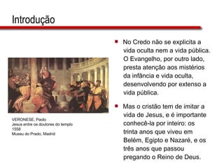 Introdução No Credo não se explicita a  vida oculta nem a vida pública.  O Evangelho, por outro lado,  presta atenção aos mistérios  da infância e vida oculta,  desenvolvendo por extenso a  vida pública. Mas o cristão tem de imitar a  vida de Jesus, e é importante  conhecê-la por inteiro: os  trinta anos que viveu em  Belém, Egipto e Nazaré, e os  três anos que passou  pregando o Reino de Deus. VERONESE, Paolo Jesus entre os doutores do templo 1558 Museu do Prado, Madrid 