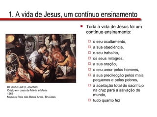 1. A vida de Jesus, um contínuo ensinamento Toda a vida de Jesus foi um contínuo ensinamento: o seu ocultamento,  a sua obediência,  o seu trabalho,  os seus milagres,  a sua oração,  o seu amor pelos homens,  a sua predilecção pelos mais pequenos e pelos pobres, a aceitação total do sacrifício na cruz para a salvação do mundo,  tudo quanto fez BEUCKELAER, Joachim Cristo em casa de Marta e Maria 1565 Museus Reis das Belas Artes, Bruxelas 