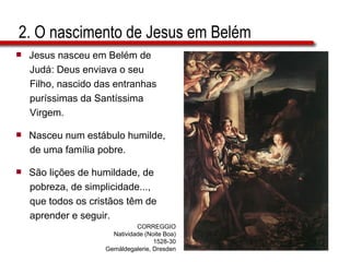 2. O nascimento de Jesus em Belém Jesus nasceu em Belém de  Judá: Deus enviava o seu  Filho, nascido das entranhas  puríssimas da Santíssima  Virgem. Nasceu num estábulo humilde,  de uma família pobre. São lições de humildade, de  pobreza, de simplicidade...,  que todos os cristãos têm de  aprender e seguir. CORREGGIO Natividade (Noite Boa) 1528-30 Gemäldegalerie, Dresden 