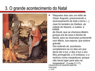 3. O grande acontecimento do Natal " Naqueles dias saiu um édito de  César Augusto, prescrevendo o  recenseamento de toda a terra (...).  José foi também da Galileia, da  cidade de Nazaré, à Judeia, à cidade  de David, que se chamava Belém,  porque era da casa e família de  David, para se recensear juntamente  com Maria, sua esposa, que estava  grávida.  Ora estando ali, aconteceu  completarem-se os dias em que  devia dar à luz, e deu à luz o seu  filho primogénito, e O enfaixou, e o  reclinou numa manjedoura, porque  não havia lugar para eles na  hospedaria “. (Lucas 2,1-7). FRANCESCO DI GIORGIO MARTINI Natividade c. 1470 